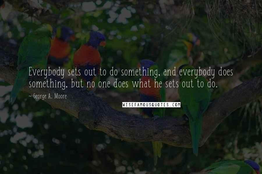 George A. Moore Quotes: Everybody sets out to do something, and everybody does something, but no one does what he sets out to do.