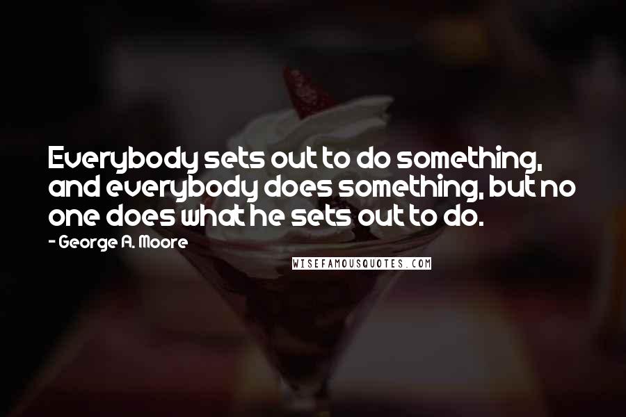 George A. Moore Quotes: Everybody sets out to do something, and everybody does something, but no one does what he sets out to do.