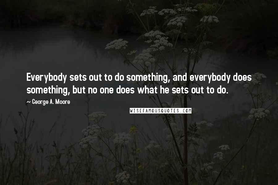 George A. Moore Quotes: Everybody sets out to do something, and everybody does something, but no one does what he sets out to do.