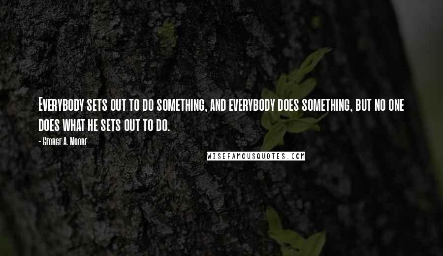 George A. Moore Quotes: Everybody sets out to do something, and everybody does something, but no one does what he sets out to do.