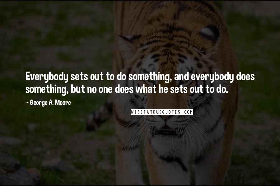 George A. Moore Quotes: Everybody sets out to do something, and everybody does something, but no one does what he sets out to do.