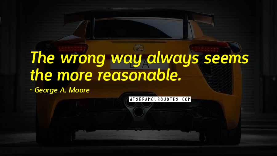 George A. Moore Quotes: The wrong way always seems the more reasonable.