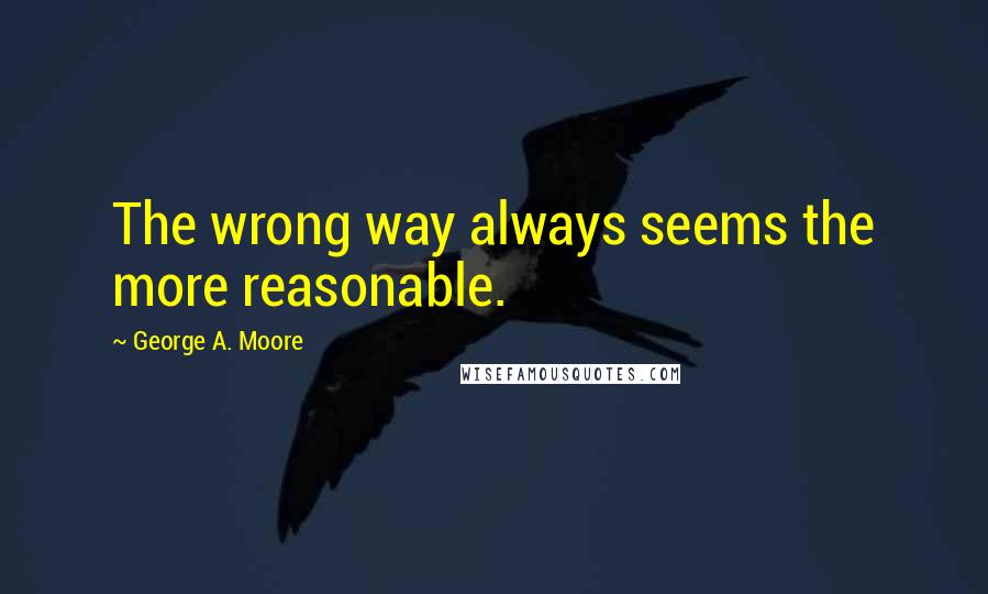 George A. Moore Quotes: The wrong way always seems the more reasonable.
