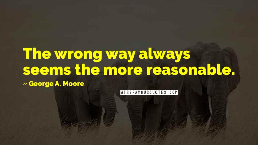George A. Moore Quotes: The wrong way always seems the more reasonable.