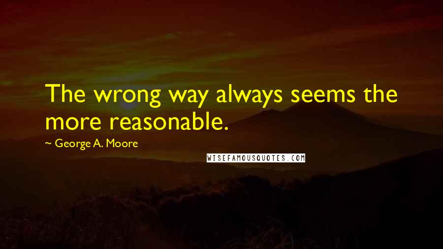 George A. Moore Quotes: The wrong way always seems the more reasonable.