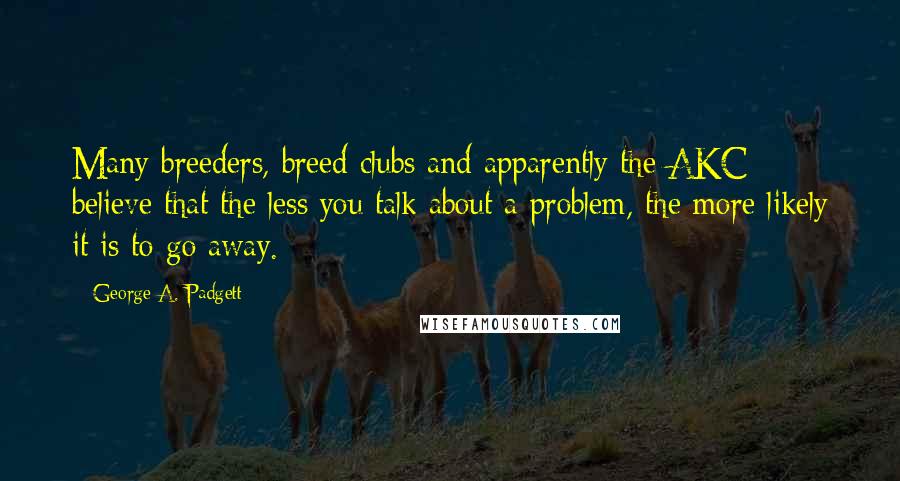 George A. Padgett Quotes: Many breeders, breed clubs and apparently the AKC believe that the less you talk about a problem, the more likely it is to go away.