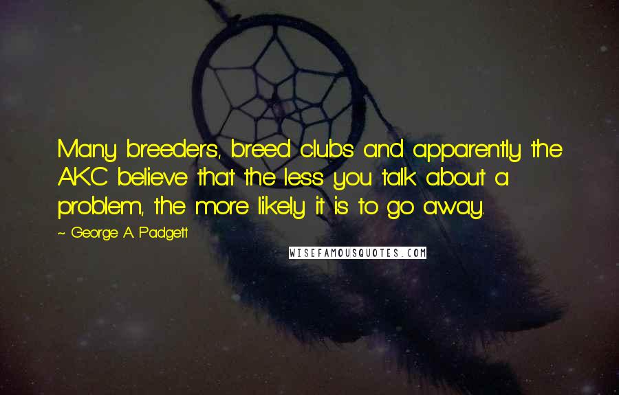 George A. Padgett Quotes: Many breeders, breed clubs and apparently the AKC believe that the less you talk about a problem, the more likely it is to go away.