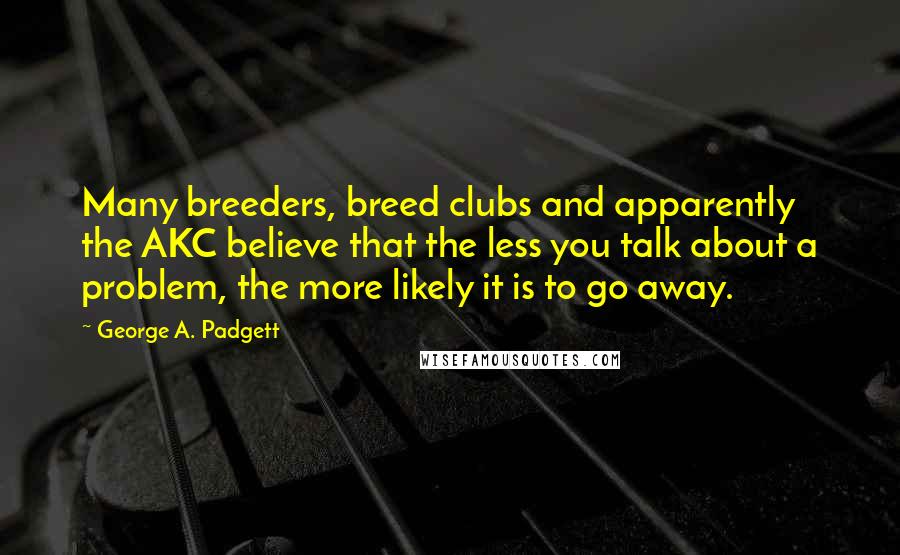 George A. Padgett Quotes: Many breeders, breed clubs and apparently the AKC believe that the less you talk about a problem, the more likely it is to go away.