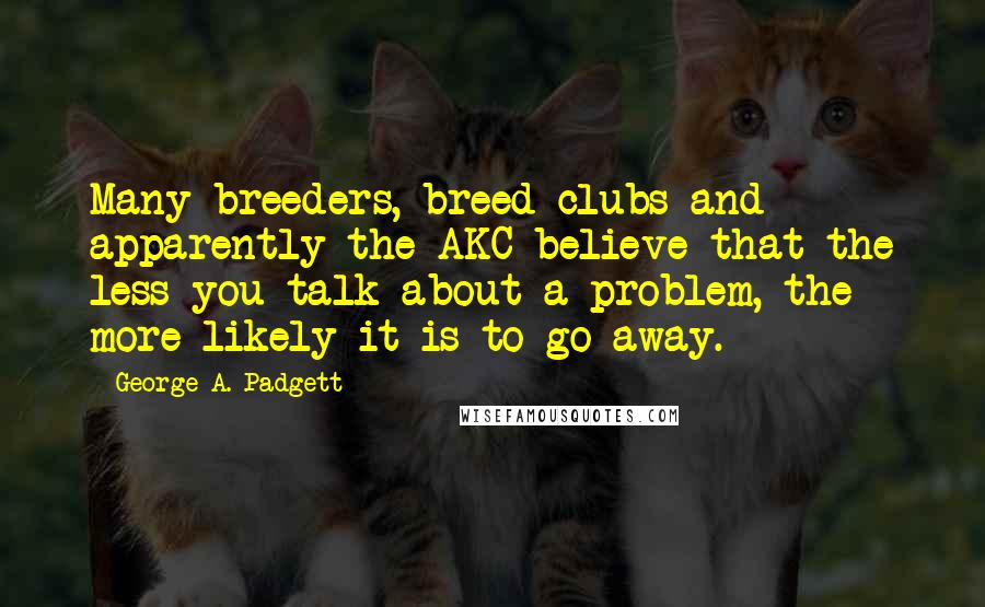 George A. Padgett Quotes: Many breeders, breed clubs and apparently the AKC believe that the less you talk about a problem, the more likely it is to go away.