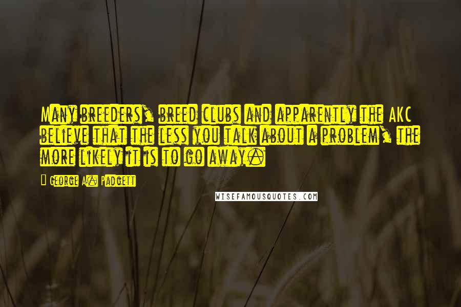 George A. Padgett Quotes: Many breeders, breed clubs and apparently the AKC believe that the less you talk about a problem, the more likely it is to go away.