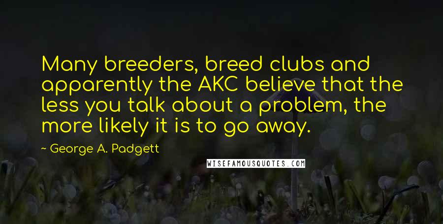 George A. Padgett Quotes: Many breeders, breed clubs and apparently the AKC believe that the less you talk about a problem, the more likely it is to go away.