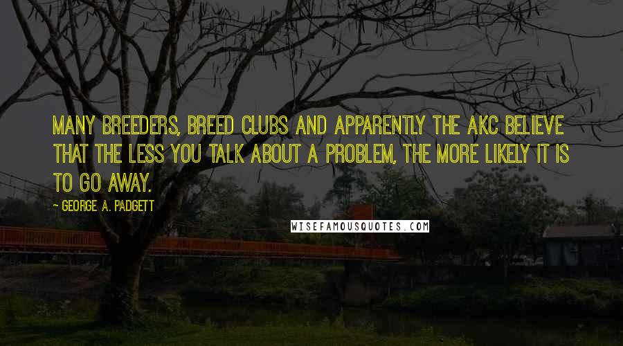 George A. Padgett Quotes: Many breeders, breed clubs and apparently the AKC believe that the less you talk about a problem, the more likely it is to go away.