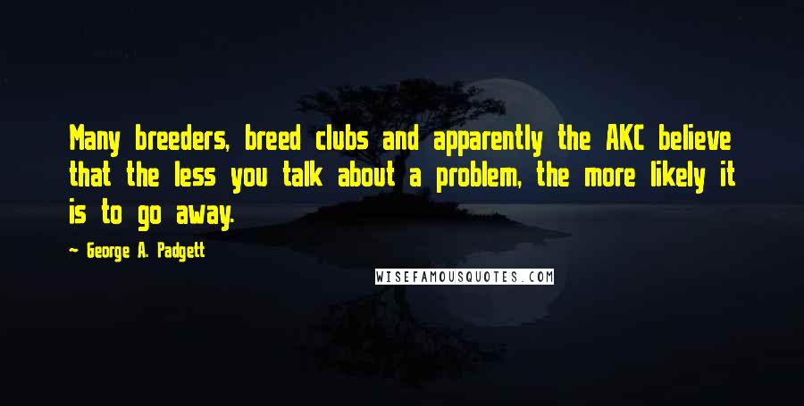 George A. Padgett Quotes: Many breeders, breed clubs and apparently the AKC believe that the less you talk about a problem, the more likely it is to go away.