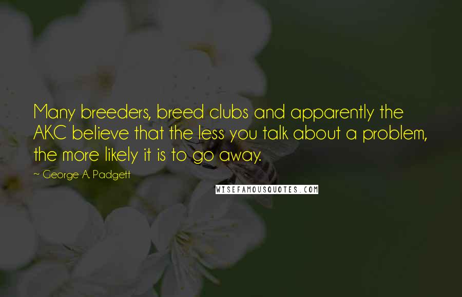 George A. Padgett Quotes: Many breeders, breed clubs and apparently the AKC believe that the less you talk about a problem, the more likely it is to go away.