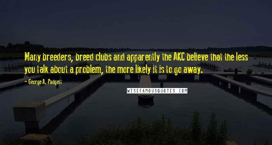 George A. Padgett Quotes: Many breeders, breed clubs and apparently the AKC believe that the less you talk about a problem, the more likely it is to go away.