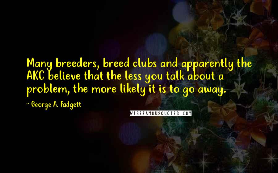 George A. Padgett Quotes: Many breeders, breed clubs and apparently the AKC believe that the less you talk about a problem, the more likely it is to go away.