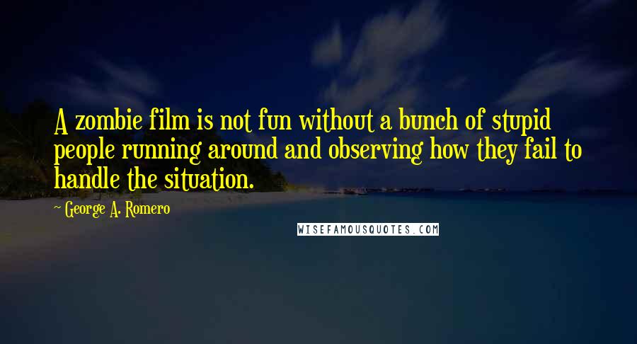 George A. Romero Quotes: A zombie film is not fun without a bunch of stupid people running around and observing how they fail to handle the situation.