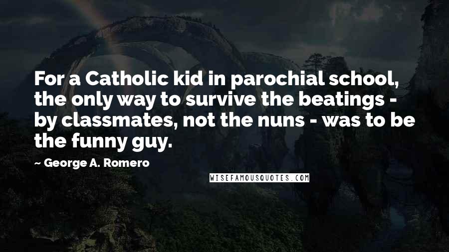 George A. Romero Quotes: For a Catholic kid in parochial school, the only way to survive the beatings - by classmates, not the nuns - was to be the funny guy.
