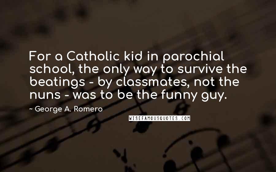 George A. Romero Quotes: For a Catholic kid in parochial school, the only way to survive the beatings - by classmates, not the nuns - was to be the funny guy.