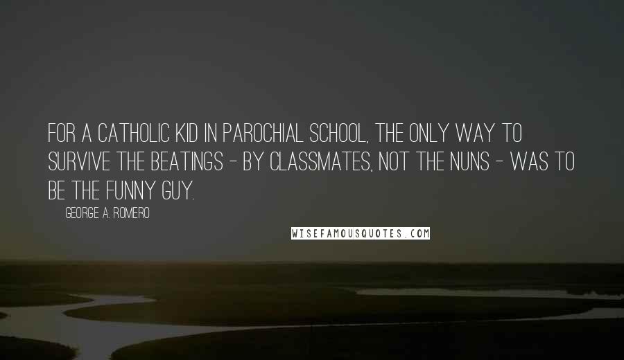 George A. Romero Quotes: For a Catholic kid in parochial school, the only way to survive the beatings - by classmates, not the nuns - was to be the funny guy.