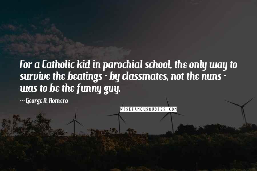 George A. Romero Quotes: For a Catholic kid in parochial school, the only way to survive the beatings - by classmates, not the nuns - was to be the funny guy.
