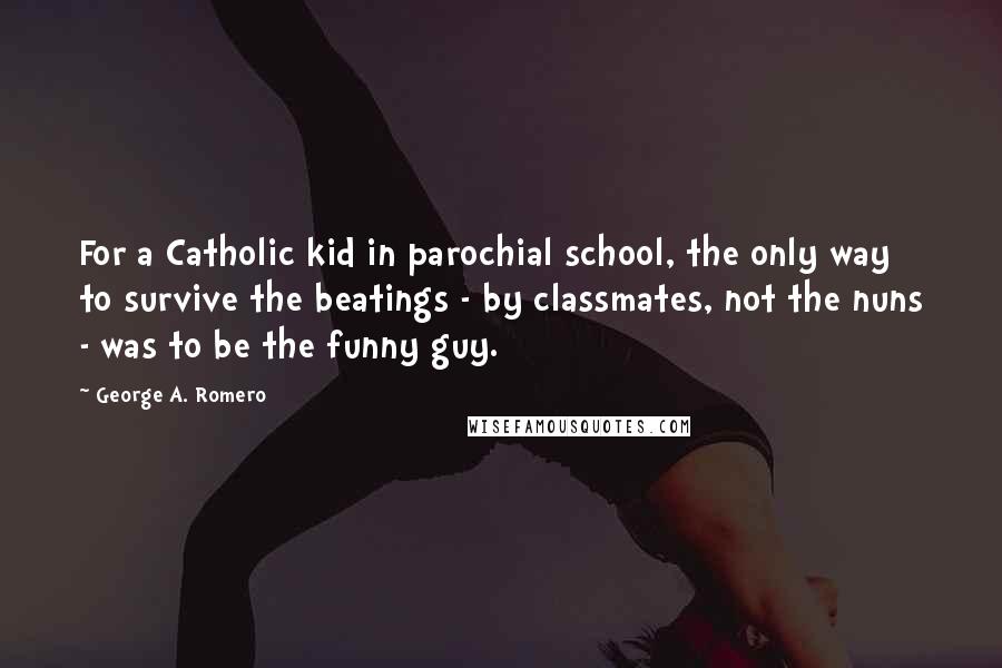 George A. Romero Quotes: For a Catholic kid in parochial school, the only way to survive the beatings - by classmates, not the nuns - was to be the funny guy.