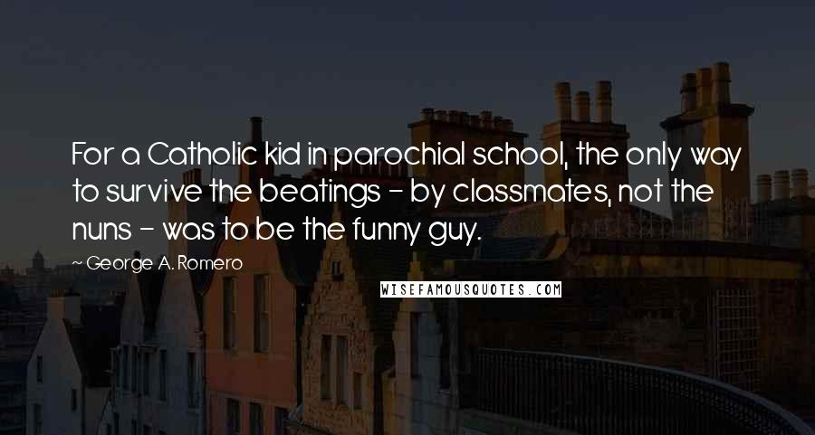 George A. Romero Quotes: For a Catholic kid in parochial school, the only way to survive the beatings - by classmates, not the nuns - was to be the funny guy.