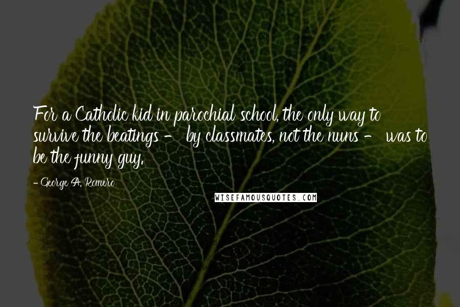 George A. Romero Quotes: For a Catholic kid in parochial school, the only way to survive the beatings - by classmates, not the nuns - was to be the funny guy.