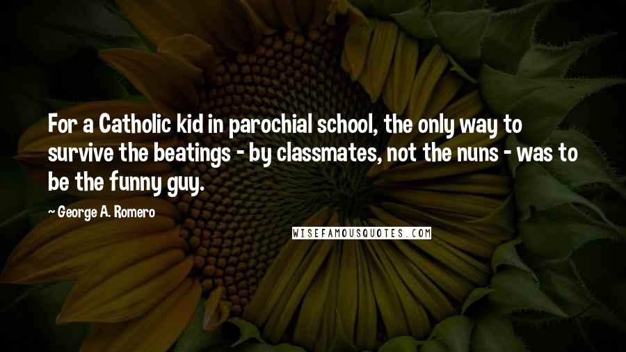 George A. Romero Quotes: For a Catholic kid in parochial school, the only way to survive the beatings - by classmates, not the nuns - was to be the funny guy.