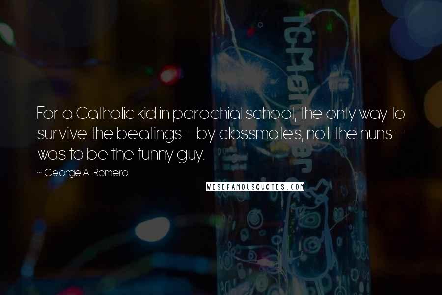 George A. Romero Quotes: For a Catholic kid in parochial school, the only way to survive the beatings - by classmates, not the nuns - was to be the funny guy.