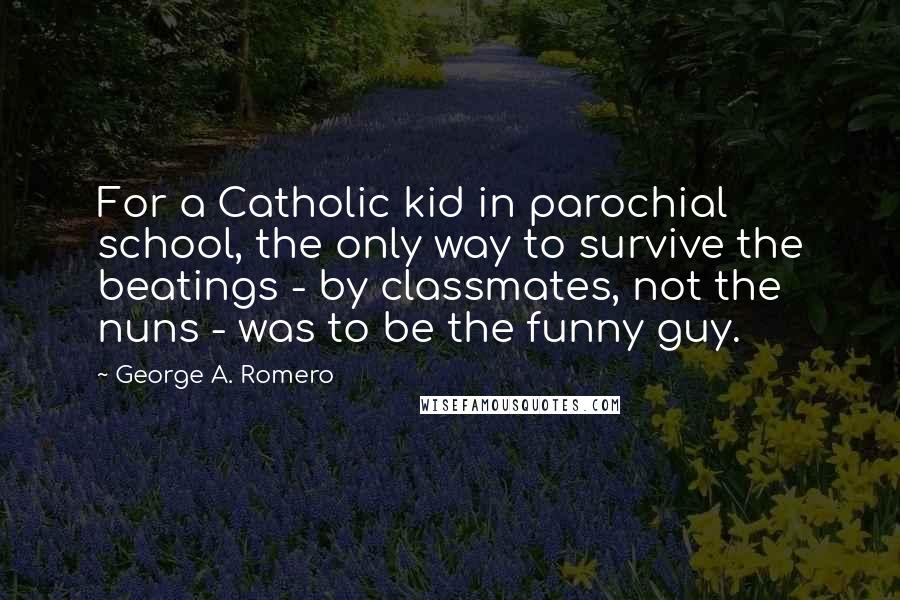 George A. Romero Quotes: For a Catholic kid in parochial school, the only way to survive the beatings - by classmates, not the nuns - was to be the funny guy.