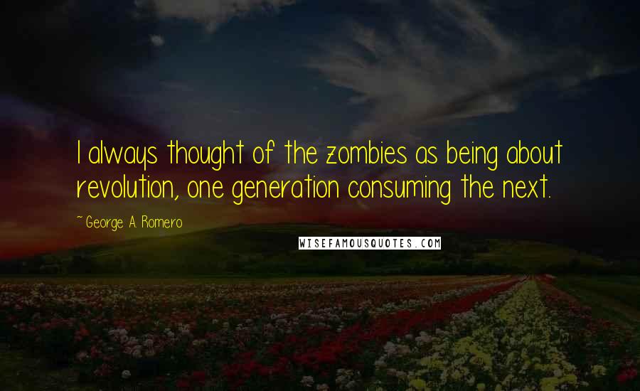 George A. Romero Quotes: I always thought of the zombies as being about revolution, one generation consuming the next.