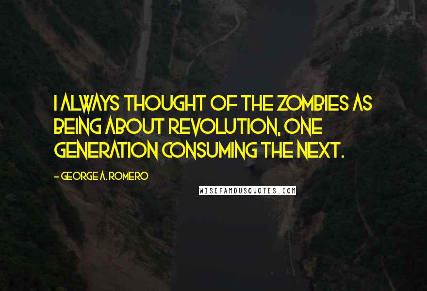 George A. Romero Quotes: I always thought of the zombies as being about revolution, one generation consuming the next.