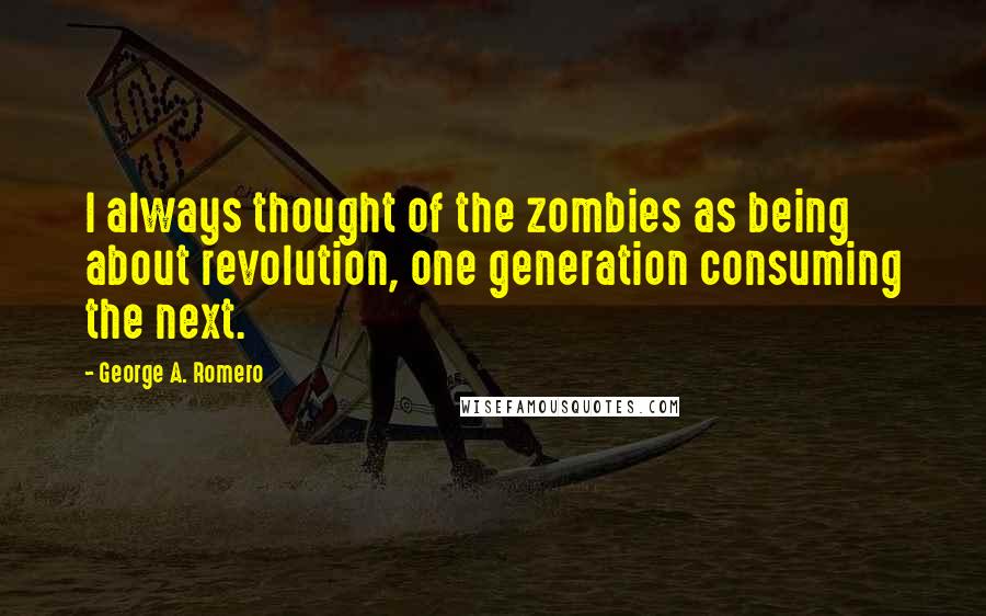 George A. Romero Quotes: I always thought of the zombies as being about revolution, one generation consuming the next.