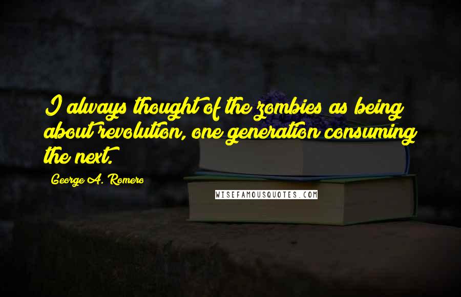 George A. Romero Quotes: I always thought of the zombies as being about revolution, one generation consuming the next.