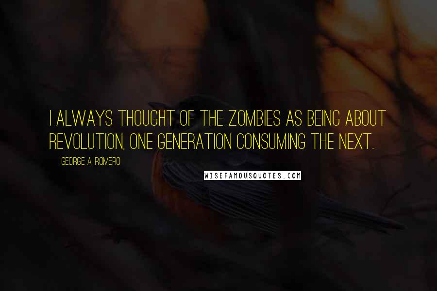 George A. Romero Quotes: I always thought of the zombies as being about revolution, one generation consuming the next.