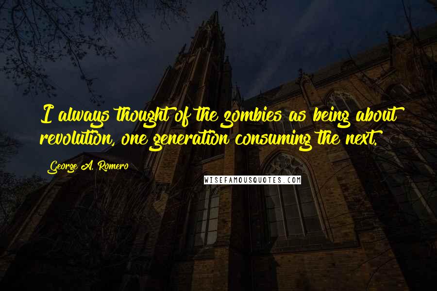 George A. Romero Quotes: I always thought of the zombies as being about revolution, one generation consuming the next.