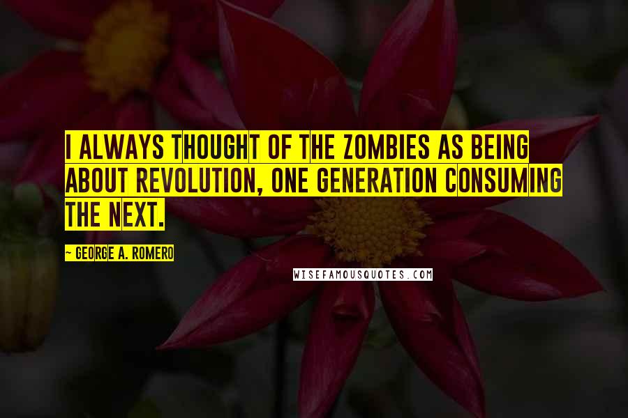 George A. Romero Quotes: I always thought of the zombies as being about revolution, one generation consuming the next.