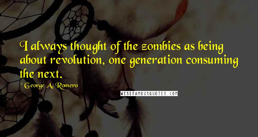 George A. Romero Quotes: I always thought of the zombies as being about revolution, one generation consuming the next.