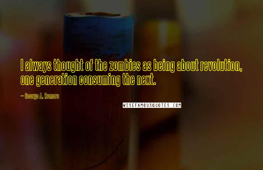 George A. Romero Quotes: I always thought of the zombies as being about revolution, one generation consuming the next.