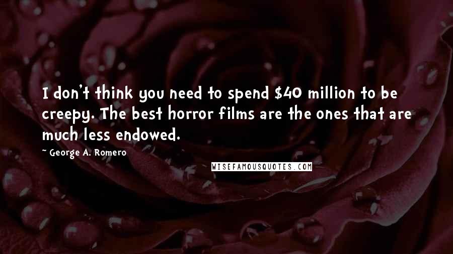George A. Romero Quotes: I don't think you need to spend $40 million to be creepy. The best horror films are the ones that are much less endowed.