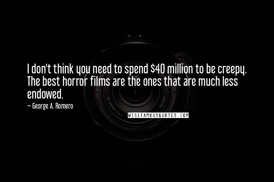 George A. Romero Quotes: I don't think you need to spend $40 million to be creepy. The best horror films are the ones that are much less endowed.