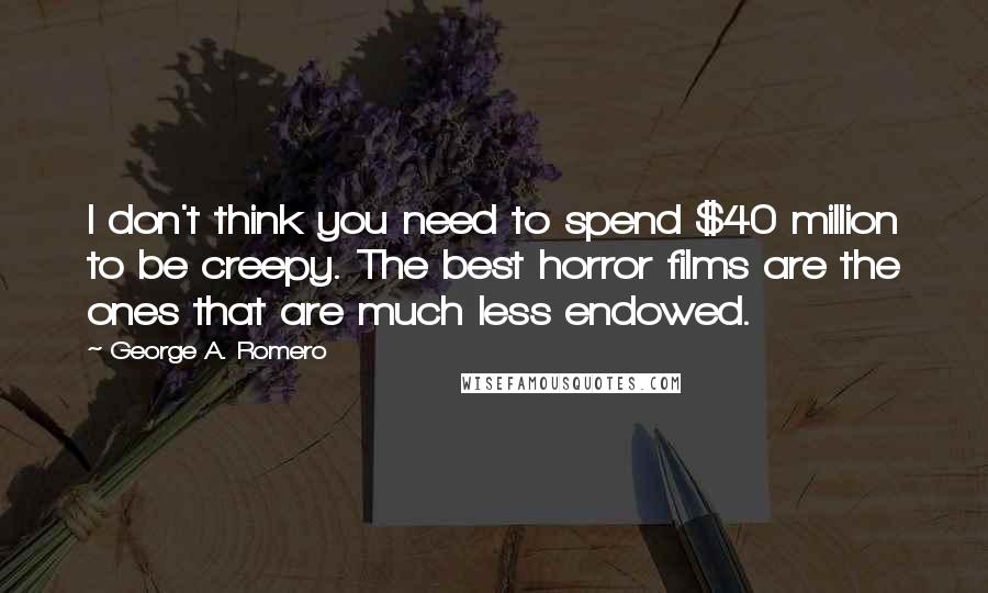 George A. Romero Quotes: I don't think you need to spend $40 million to be creepy. The best horror films are the ones that are much less endowed.