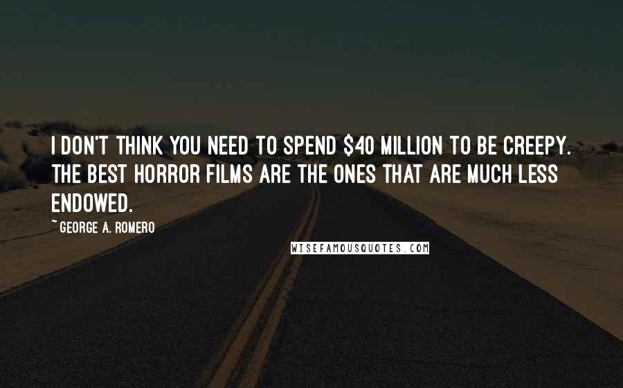 George A. Romero Quotes: I don't think you need to spend $40 million to be creepy. The best horror films are the ones that are much less endowed.