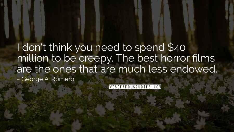 George A. Romero Quotes: I don't think you need to spend $40 million to be creepy. The best horror films are the ones that are much less endowed.