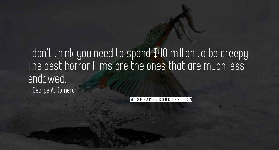 George A. Romero Quotes: I don't think you need to spend $40 million to be creepy. The best horror films are the ones that are much less endowed.