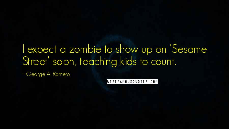 George A. Romero Quotes: I expect a zombie to show up on 'Sesame Street' soon, teaching kids to count.