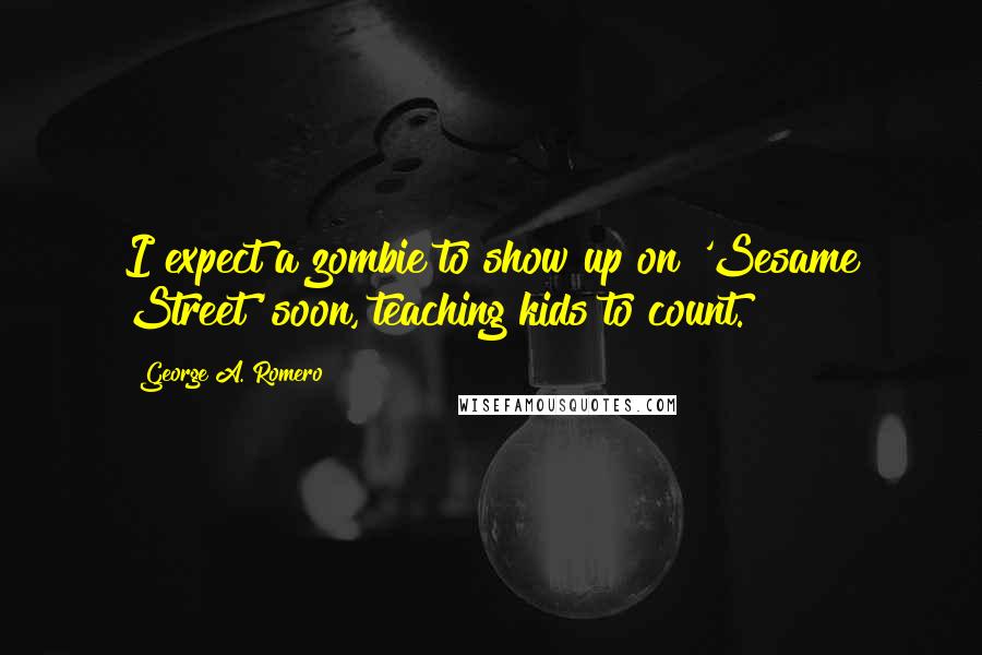 George A. Romero Quotes: I expect a zombie to show up on 'Sesame Street' soon, teaching kids to count.