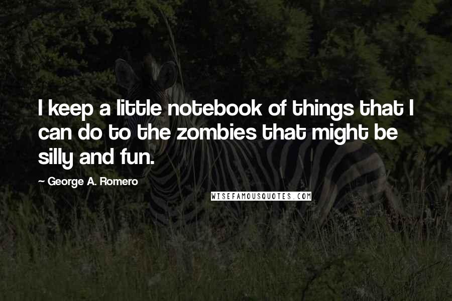 George A. Romero Quotes: I keep a little notebook of things that I can do to the zombies that might be silly and fun.