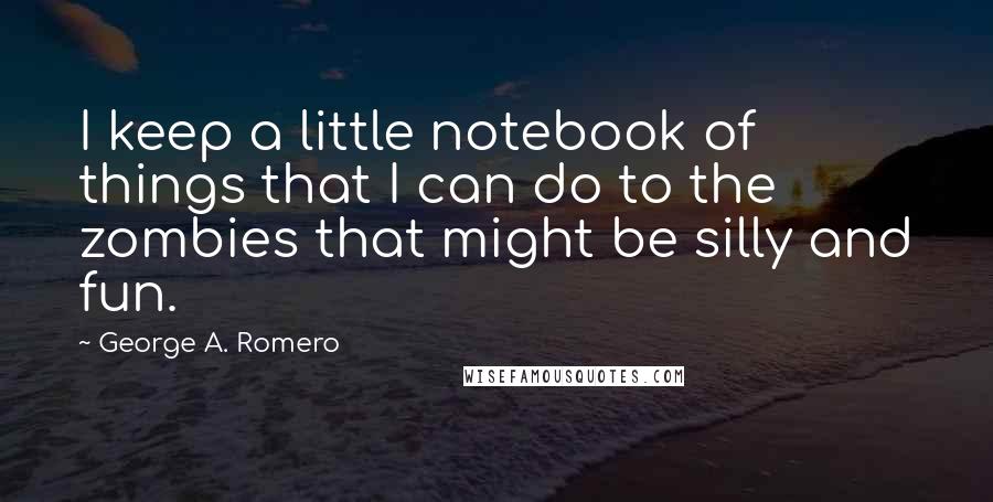 George A. Romero Quotes: I keep a little notebook of things that I can do to the zombies that might be silly and fun.